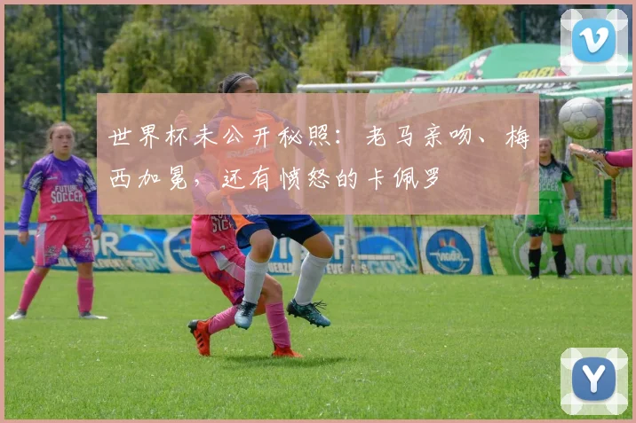 世界杯未公开秘照：老马亲吻、梅西加冕，还有愤怒的卡佩罗