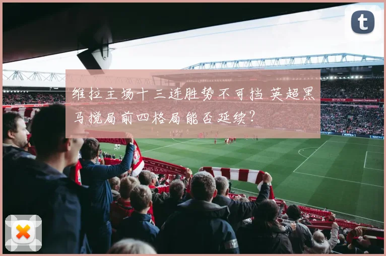 维拉主场十三连胜势不可挡 英超黑马搅局前四格局能否延续？