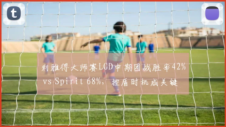 利雅得大师赛LGD中期团战胜率42% vs Spirit 68%，控盾时机成关键转折点