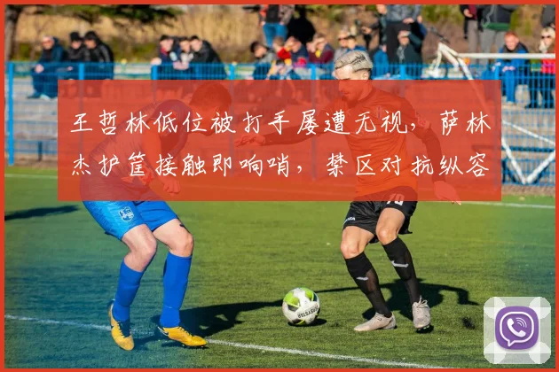 王哲林低位被打手屡遭无视，萨林杰护筐接触即响哨，禁区对抗纵容率沪疆决战天壤之别